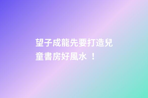 望子成龍先要打造兒童書房好風水！